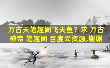 万古天笔趣阁飞天鱼？求 万古神帝 笔趣阁 百度云资源,谢谢